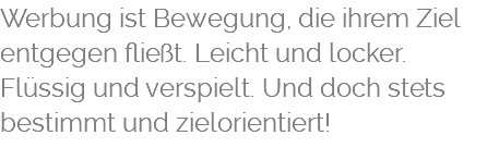 Werbung ist Bewegung, die ihrem Ziel entgegen fließt. Leicht und locker. Flüssig und verspielt. Und doch stets bestimmt und zielorientiert! 