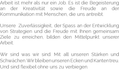 Arbeit ist mehr als nur ein Job. Es ist die Begeisterung an der Kreativität sowie die Freude an der Kommunikation mit Menschen, die uns antreibt. Unsere Zuverlässigkeit, der Spass an der Entwicklung von Strategien und die Freude mit Ihnen gemeinsam Ziele zu erreichen, bilden den Mittelpunkt unserer Arbeit. Wir sind was wir sind. Mit all unseren Stärken und Schwächen. Wir bleiben unseren Ecken und Kanten treu. Und sind flexibel ohne uns zu verbiegen.