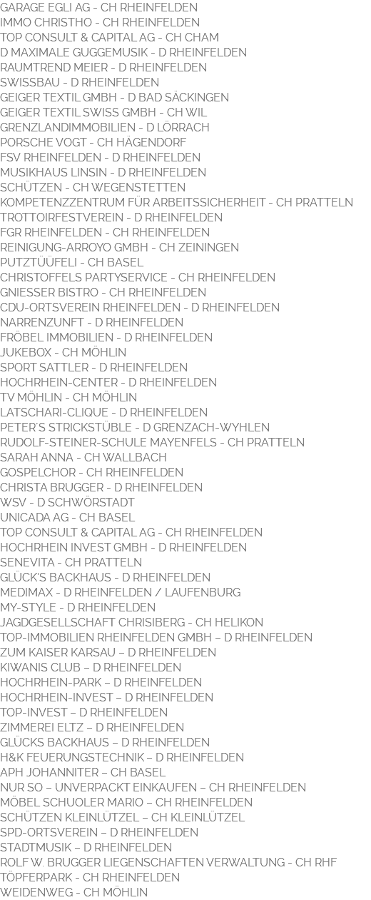 GARAGE EGLI AG - CH RHEINFELDEN IMMO CHRISTHO - CH RHEINFELDEN TOP CONSULT & CAPITAL AG - CH CHAM D MAXIMALE GUGGEMUSIK - D RHEINFELDEN RAUMTREND MEIER - D RHEINFELDEN SWISSBAU - D RHEINFELDEN GEIGER TEXTIL GMBH - D BAD SÄCKINGEN GEIGER TEXTIL SWISS GMBH - CH WIL GRENZLANDIMMOBILIEN - D LÖRRACH PORSCHE VOGT - CH HÄGENDORF FSV RHEINFELDEN - D RHEINFELDEN MUSIKHAUS LINSIN - D RHEINFELDEN SCHÜTZEN - CH WEGENSTETTEN KOMPETENZZENTRUM FÜR ARBEITSSICHERHEIT - CH PRATTELN TROTTOIRFESTVEREIN - D RHEINFELDEN FGR RHEINFELDEN - CH RHEINFELDEN REINIGUNG-ARROYO GMBH - CH ZEININGEN PUTZTÜÜFELI - CH BASEL CHRISTOFFELS PARTYSERVICE - CH RHEINFELDEN GNIESSER BISTRO - CH RHEINFELDEN CDU-ORTSVEREIN RHEINFELDEN - D RHEINFELDEN NARRENZUNFT - D RHEINFELDEN FRÖBEL IMMOBILIEN - D RHEINFELDEN JUKEBOX - CH MÖHLIN SPORT SATTLER - D RHEINFELDEN HOCHRHEIN-CENTER - D RHEINFELDEN TV MÖHLIN - CH MÖHLIN LATSCHARI-CLIQUE - D RHEINFELDEN PETER´S STRICKSTÜBLE - D GRENZACH-WYHLEN RUDOLF-STEINER-SCHULE MAYENFELS - CH PRATTELN SARAH ANNA - CH WALLBACH GOSPELCHOR - CH RHEINFELDEN CHRISTA BRUGGER - D RHEINFELDEN WSV - D SCHWÖRSTADT UNICADA AG - CH BASEL TOP CONSULT & CAPITAL AG - CH RHEINFELDEN HOCHRHEIN INVEST GMBH - D RHEINFELDEN SENEVITA - CH PRATTELN GLÜCK'S BACKHAUS - D RHEINFELDEN MEDIMAX - D RHEINFELDEN / LAUFENBURG MY-STYLE - D RHEINFELDEN JAGDGESELLSCHAFT CHRISIBERG - CH HELIKON TOP-IMMOBILIEN RHEINFELDEN GMBH – D RHEINFELDEN ZUM KAISER KARSAU – D RHEINFELDEN KIWANIS CLUB – D RHEINFELDEN HOCHRHEIN-PARK – D RHEINFELDEN HOCHRHEIN-INVEST – D RHEINFELDEN TOP-INVEST – D RHEINFELDEN ZIMMEREI ELTZ – D RHEINFELDEN GLÜCKS BACKHAUS – D RHEINFELDEN H&K FEUERUNGSTECHNIK – D RHEINFELDEN APH JOHANNITER – CH BASEL NUR SO – UNVERPACKT EINKAUFEN – CH RHEINFELDEN MÖBEL SCHUOLER MARIO – CH RHEINFELDEN SCHÜTZEN KLEINLÜTZEL – CH KLEINLÜTZEL SPD-ORTSVEREIN – D RHEINFELDEN STADTMUSIK – D RHEINFELDEN ROLF W. BRUGGER LIEGENSCHAFTEN VERWALTUNG - CH RHF TÖPFERPARK - CH RHEINFELDEN WEIDENWEG - CH MÖHLIN 